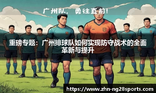 重磅专题：广州排球队如何实现防守战术的全面革新与提升